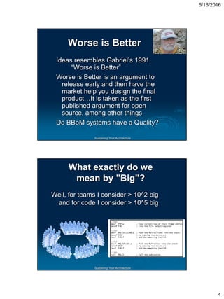 5/16/2016
4
Sustaining Your Architecture
Worse is Better
Ideas resembles Gabriel’s 1991
“Worse is Better”
Worse is Better is an argument to
release early and then have the
market help you design the final
product…It is taken as the first
published argument for open
source, among other things
Do BBoM systems have a Quality?
Sustaining Your Architecture
What exactly do we
mean by "Big"?
Well, for teams I consider > 10^2 big
and for code I consider > 10^5 big
 