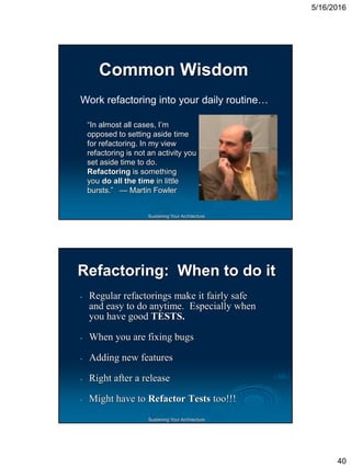 5/16/2016
40
Sustaining Your Architecture
Common Wisdom
“In almost all cases, I’m
opposed to setting aside time
for refactoring. In my view
refactoring is not an activity you
set aside time to do.
Refactoring is something
you do all the time in little
bursts.” — Martin Fowler
Work refactoring into your daily routine…
Sustaining Your Architecture
Refactoring: When to do it
‫۔‬ Regular refactorings make it fairly safe
and easy to do anytime. Especially when
you have good TESTS.
‫۔‬ When you are fixing bugs
‫۔‬ Adding new features
‫۔‬ Right after a release
‫۔‬ Might have to Refactor Tests too!!!
 