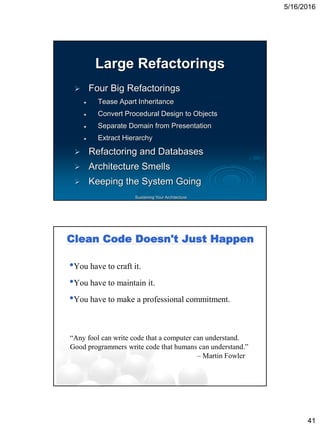 5/16/2016
41
Sustaining Your Architecture
Large Refactorings
 Four Big Refactorings
 Tease Apart Inheritance
 Convert Procedural Design to Objects
 Separate Domain from Presentation
 Extract Hierarchy
 Refactoring and Databases
 Architecture Smells
 Keeping the System Going
Clean Code Doesn't Just Happen
•You have to craft it.
•You have to maintain it.
•You have to make a professional commitment.
“Any fool can write code that a computer can understand.
Good programmers write code that humans can understand.”
– Martin Fowler
 