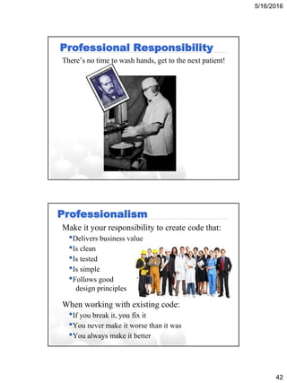 5/16/2016
42
Professional Responsibility
There’s no time to wash hands, get to the next patient!
Professionalism
Make it your responsibility to create code that:
•Delivers business value
•Is clean
•Is tested
•Is simple
•Follows good
design principles
When working with existing code:
•If you break it, you fix it
•You never make it worse than it was
•You always make it better
 
