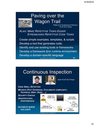 5/16/2016
47
Sustaining Your Architecture
Paving over the
Wagon Trail
ALIAS: MAKE REPETITIVE TASKS EASIER
STREAMLINING REPETITIVE CODE TASKS
Create simple examples, templates, & scripts
Develop a tool that generates code
Identify and use existing tools or frameworks
Develop a framework &/or runtime environment
Develop a domain-specific language
Patterns for Sustaining Architecture
PLoP 2012 Paper
95
Sustaining Your Architecture
Continuous Inspection
Asian PLoP 2014 Paper
CODE SMELL DETECTION
METRICS (TEST COVERAGE, CYCLOMATIC COMPLEXITY,
TECHNICAL DEBT, SIZES, …)
SECURITY CHECKS
ARCHITECTURAL
CONFORMANCE
AUTOMATE WHERE
YOU CAN!!!
 
