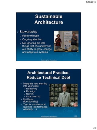 5/16/2016
49
Sustaining Your Architecture
Sustainable
Architecture
Stewardship
 Follow through
 Ongoing attention
 Not ignoring the little
things that can undermine
our ability to grow, change
and adapt our systems
Sustaining Your Architecture
Architectural Practice:
Reduce Technical Debt
 Integrate new learning
into your code
 Refactoring
 Redesign
 Rework
 Code clean up
 Unit tests
(functionality)
 Test for architectural
qualities (performance,
reliability,…)
100
 