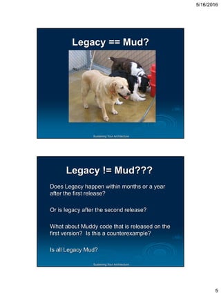 5/16/2016
5
Sustaining Your Architecture
Legacy == Mud?
Sustaining Your Architecture
Legacy != Mud???
Does Legacy happen within months or a year
after the first release?
Or is legacy after the second release?
What about Muddy code that is released on the
first version? Is this a counterexample?
Is all Legacy Mud?
 