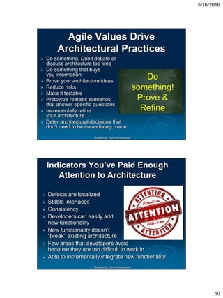 5/16/2016
50
Sustaining Your Architecture
Agile Values Drive
Architectural Practices
 Do something. Don’t debate or
discuss architecture too long
 Do something that buys
you information
 Prove your architecture ideas
 Reduce risks
 Make it testable
 Prototype realistic scenarios
that answer specific questions
 Incrementally refine
your architecture
 Defer architectural decisions that
don’t need to be immediately made
Do
something!
Prove &
Refine
Sustaining Your Architecture
Indicators You’ve Paid Enough
Attention to Architecture
 Defects are localized
 Stable interfaces
 Consistency
 Developers can easily add
new functionality
 New functionality doesn’t
“break” existing architecture
 Few areas that developers avoid
because they are too difficult to work in
 Able to incrementally integrate new functionality
 
