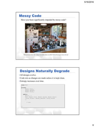5/16/2016
6
Messy Code
Have you been significantly impeded by messy code?
With permission from: Mrs D. http://www.belly-timber.com/2005/10/03/embracing-our-inner-web-stat/
Designs Naturally Degrade
• All designs evolve.
• Code rots as changes are made unless it is kept clean.
• Entropy increases over time.
class Pair
{
private:
Object first_;
Object second_;
Object third_;
public:
Pair() { }
Pair( Object first, Object second, Object third )
:first_(first), second_(second), third_(third)
{}
// etc.
};
 