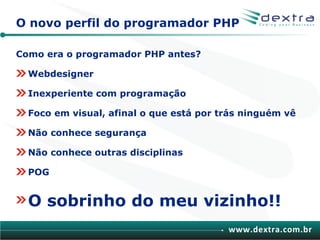 O novo perfil do programador PHP

Como era o programador PHP antes?

  Webdesigner

  Inexperiente com programação

  Foco em visual, afinal o que está por trás ninguém vê

  Não conhece segurança

  Não conhece outras disciplinas

  POG


  O sobrinho do meu vizinho!!
                                         www.dextra.com.br
 