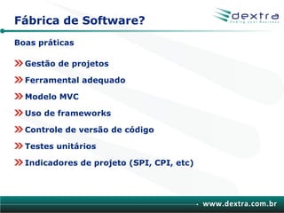 Fábrica de Software?
Boas práticas

  Gestão de projetos

  Ferramental adequado

  Modelo MVC

  Uso de frameworks

  Controle de versão de código

  Testes unitários

  Indicadores de projeto (SPI, CPI, etc)




                                           www.dextra.com.br
 