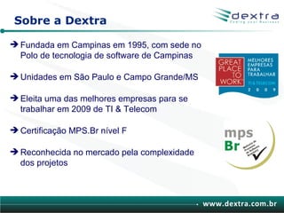 Sobre a Dextra

 Fundada em Campinas em 1995, com sede no
  Polo de tecnologia de software de Campinas

 Unidades em São Paulo e Campo Grande/MS

 Eleita uma das melhores empresas para se
  trabalhar em 2009 de TI & Telecom

 Certificação MPS.Br nível F

 Reconhecida no mercado pela complexidade
  dos projetos



                                               www.dextra.com.br
 