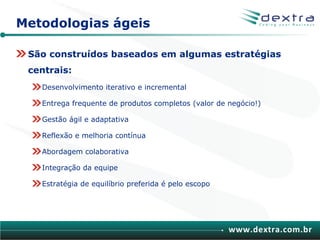 Metodologias ágeis

 São construídos baseados em algumas estratégias
 centrais:
   Desenvolvimento iterativo e incremental

   Entrega frequente de produtos completos (valor de negócio!)

   Gestão ágil e adaptativa

   Reflexão e melhoria contínua

   Abordagem colaborativa

   Integração da equipe

   Estratégia de equilíbrio preferida é pelo escopo




                                                      www.dextra.com.br
 