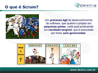 O que é Scrum?


                  Um processo ágil de desenvolvimento
                   de software, que quebra o projeto em
                 pequenas partes, cada qual produzindo
                 um resultado tangível, que é executada
                       por times auto gerenciados




                                     www.dextra.com.br
 