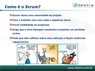 Como é o Scrum?

   Scrum reúne uma comunidade do projeto

   Foca o trabalho com uma visão e objetivos claros

   Provê visibilidade ao progresso

   Exige que o time entregue resultados completos em períodos
   curtos

   Pede que eles reflitam sobre seus esforços e façam melhorias
   regularmente




                                                www.dextra.com.br
 