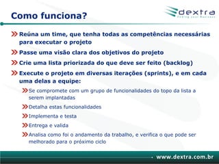 Como funciona?

 Reúna um time, que tenha todas as competências necessárias
 para executar o projeto
 Passe uma visão clara dos objetivos do projeto
 Crie uma lista priorizada do que deve ser feito (backlog)
 Execute o projeto em diversas iterações (sprints), e em cada
 uma delas a equipe:
    Se compromete com um grupo de funcionalidades do topo da lista a
    serem implantadas
    Detalha estas funcionalidades
    Implementa e testa
    Entrega e valida
    Analisa como foi o andamento da trabalho, e verifica o que pode ser
    melhorado para o próximo ciclo


                                                       www.dextra.com.br
 