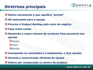 Diretrizes principais

 Defina claramente o que significa “pronto”

 Dê autonomia para a equipe

 Priorize o Product Backlog pelo valor de negócio

 Faça ciclos curtos

 Mantenha o maior número de variáveis fixas possíveis nos
 sprints
    Equipe
    Prazo
    Escopo

 Acompanhe os resultados e o andamento, e faça ajustes

 Garanta a comunicação eficiente da equipe

 Estime por comparação (e dentro do projeto)
                                              www.dextra.com.br
 