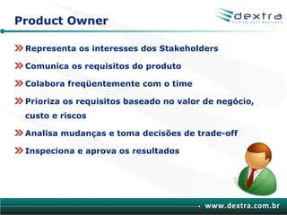 Product Owner

 Representa os interesses dos Stakeholders

 Comunica os requisitos do produto

 Colabora freqüentemente com o time

 Prioriza os requisitos baseado no valor de negócio,
 custo e riscos

 Analisa mudanças e toma decisões de trade-off

 Inspeciona e aprova os resultados




                                         www.dextra.com.br
 