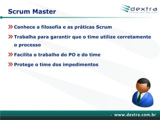 Scrum Master

 Conhece a filosofia e as práticas Scrum

 Trabalha para garantir que o time utilize corretamente
 o processo

 Facilita o trabalho do PO e do time

 Protege o time dos impedimentos




                                           www.dextra.com.br
 