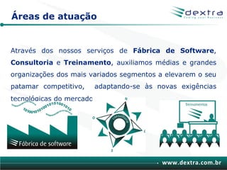 Áreas de atuação


Através dos nossos serviços de Fábrica de Software,
Consultoria e Treinamento, auxiliamos médias e grandes
organizações dos mais variados segmentos a elevarem o seu
patamar competitivo,   adaptando-se às novas exigências
tecnológicas do mercado.




                                          www.dextra.com.br
 
