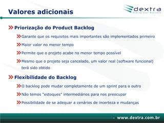 Valores adicionais

 Priorização do Product Backlog
   Garante que os requisitos mais importantes são implementados primeiro

   Maior valor no menor tempo

   Permite que o projeto acabe no menor tempo possível

   Mesmo que o projeto seja cancelado, um valor real (software funcional)
   terá sido obtido

 Flexibilidade do Backlog
   O backlog pode mudar completamente de um sprint para o outro

   Não temos “estoques” intermediários para nos preocupar

   Possibilidade de se adequar a cenários de incerteza e mudanças



                                                      www.dextra.com.br
 