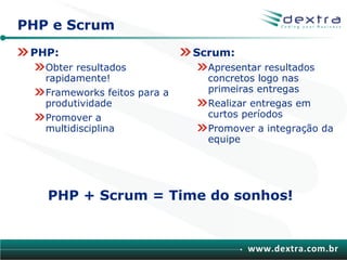 PHP e Scrum
 PHP:                         Scrum:
   Obter resultados             Apresentar resultados
   rapidamente!                 concretos logo nas
   Frameworks feitos para a     primeiras entregas
   produtividade                Realizar entregas em
   Promover a                   curtos períodos
   multidisciplina              Promover a integração da
                                equipe




   PHP + Scrum = Time do sonhos!


                                       www.dextra.com.br
 