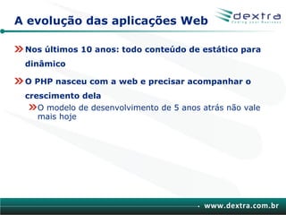 A evolução das aplicações Web

 Nos últimos 10 anos: todo conteúdo de estático para
 dinâmico

 O PHP nasceu com a web e precisar acompanhar o
 crescimento dela
    O modelo de desenvolvimento de 5 anos atrás não vale
    mais hoje




                                           www.dextra.com.br
 