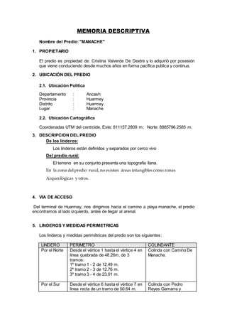 MEMORIA DESCRIPTIVA
Nombre del Predio: "MANACHE"
1. PROPIETARIO
El predio es propiedad de: Cristina Valverde De Dextre y lo adquirió por posesión
que viene conduciendo desde muchos años en forma pacífica publica y continua.
2. UBICACIÓN DEL PREDIO
2.1. Ubicación Política
Departamento : Ancash
Provincia : Huarmey
Distrito : Huarmey
Lugar : Manache
2.2. Ubicación Cartográfica
Coordenadas UTM del centroide, Este: 811157.2809 m; Norte: 8885796.2585 m.
3. DESCRIPCION DEL PREDIO
De los linderos:
Los linderos están definidos y separados por cerco vivo
Del predio rural:
El terreno en su conjunto presenta una topografía llana.
En la zona del predio rural, no existen áreas intangibles como zonas
Arqueológicas y otros.
4. VIA DE ACCESO
Del terminal de Huarmey, nos dirigimos hacia el camino a playa manache, el predio
encontramos al lado izquierdo, antes de llegar al arenal.
5. LINDEROS Y MEDIDAS PERIMETRICAS
Los linderos y medidas perimétricas del predio son los siguientes:
LINDERO PERIMETRO COLINDANTE
Por el Norte Desde el vértice 1 hasta el vértice 4 en
línea quebrada de 48.26m, de 3
tramos:
1º tramo 1 - 2 de 12.49 m.
2º tramo 2 - 3 de 12.76 m.
3º tramo 3 - 4 de 23.01 m.
Colinda con Camino De
Manache.
Por el Sur Desde el vértice 6 hasta el vértice 7 en
línea recta de un tramo de 50.64 m.
Colinda con Pedro
Reyes Gamarra y
 