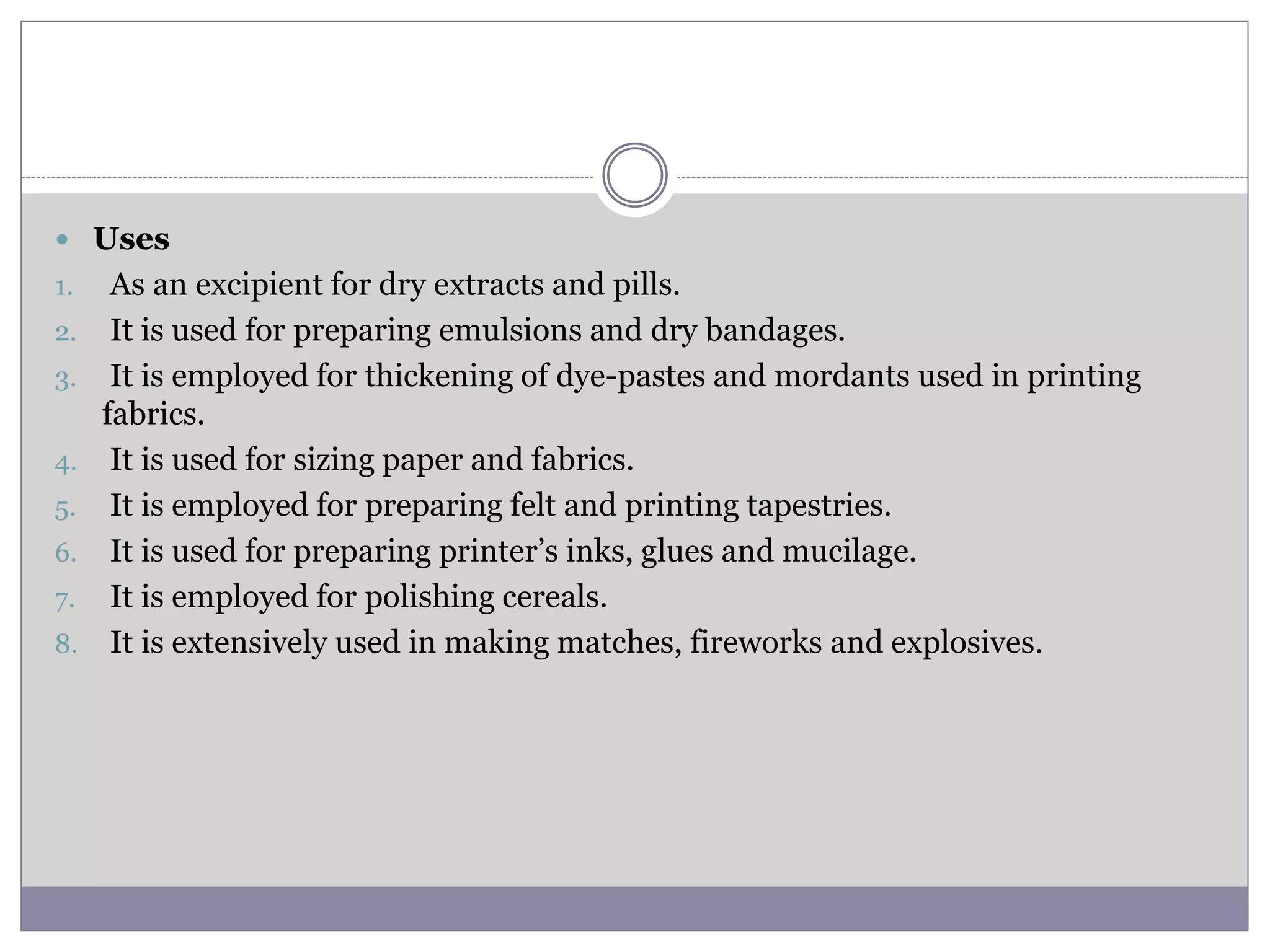  Uses
1. As an excipient for dry extracts and pills.
2. It is used for preparing emulsions and dry bandages.
3. It is employed for thickening of dye-pastes and mordants used in printing
fabrics.
4. It is used for sizing paper and fabrics.
5. It is employed for preparing felt and printing tapestries.
6. It is used for preparing printer’s inks, glues and mucilage.
7. It is employed for polishing cereals.
8. It is extensively used in making matches, fireworks and explosives.
 