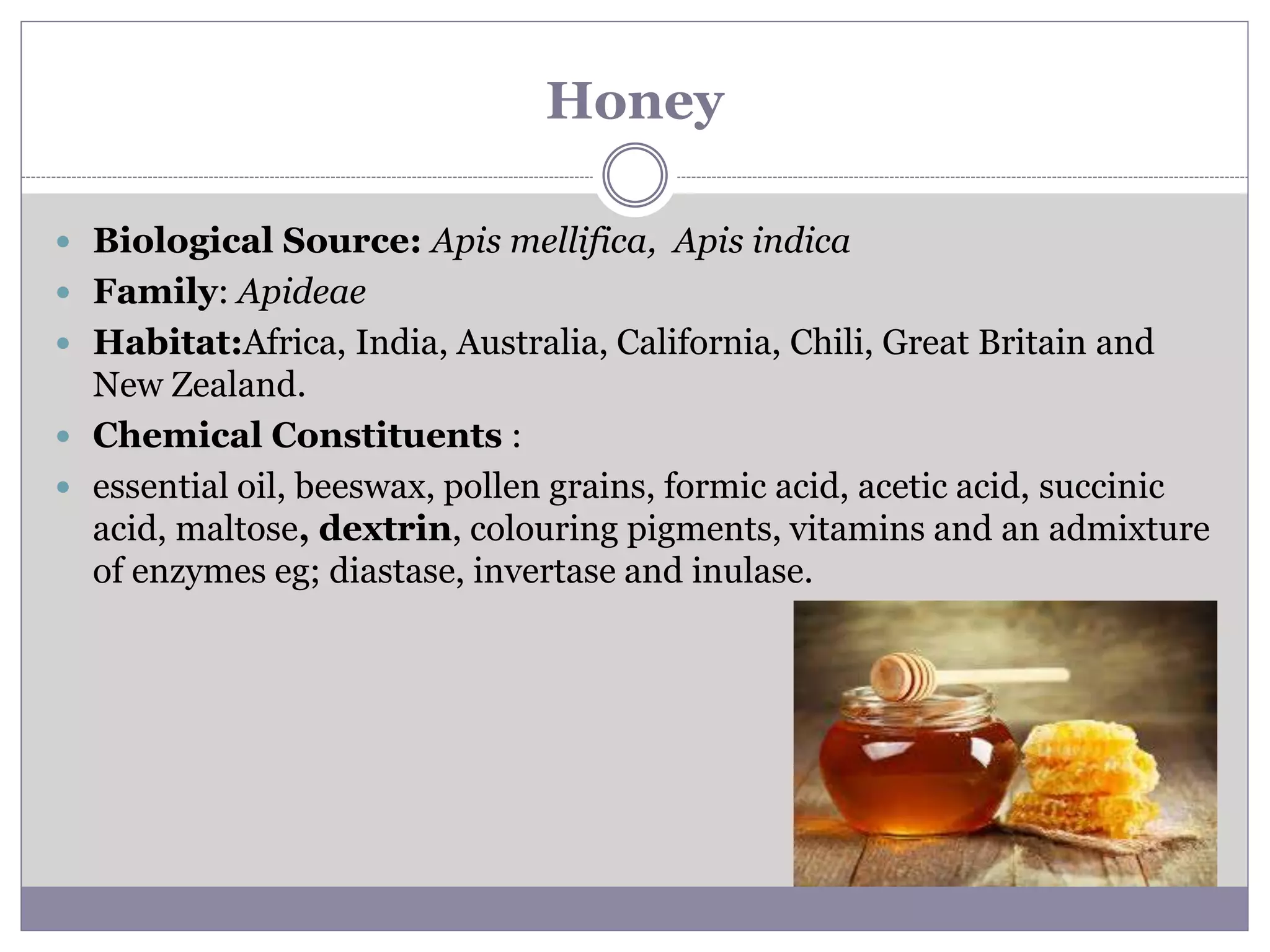 Honey
 Biological Source: Apis mellifica, Apis indica
 Family: Apideae
 Habitat:Africa, India, Australia, California, Chili, Great Britain and
New Zealand.
 Chemical Constituents :
 essential oil, beeswax, pollen grains, formic acid, acetic acid, succinic
acid, maltose, dextrin, colouring pigments, vitamins and an admixture
of enzymes eg; diastase, invertase and inulase.
 