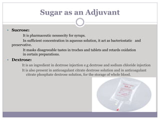 Sugar as an Adjuvant
 Sucrose:
It is pharmaceutic nesssecity for syrups.
In sufficient concentration in aqueous solution, it act as bacteriostatic and
preservative.
It masks disagreeable tastes in troches and tablets and retards oxidation
in certain preparations.
 Dextrose:
It is an ingredient in dextrose injection e.g dextrose and sodium chloride injection
It is also present in anticoagulant citrate dextrose solution and in anticoagulant
citrate phosphate dextrose solution, for the storage of whole blood.
 