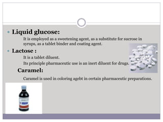  Liquid glucose:
It is employed as a sweetening agent, as a substitute for sucrose in
syrups, as a tablet binder and coating agent.
 Lactose :
It is a tablet diluent.
Its principle pharmaceutic use is an inert diluent for drugs.
Caramel:
Caramel is used in coloring agebt in certain pharmaceutic preparations.
 