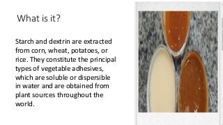 What is it?
Starch and dextrin are extracted
from corn, wheat, potatoes, or
rice. They constitute the principal
types of vegetable adhesives,
which are soluble or dispersible
in water and are obtained from
plant sources throughout the
world.
 