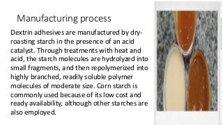 Manufacturing process
Dextrin adhesives are manufactured by dry-
roasting starch in the presence of an acid
catalyst. Through treatments with heat and
acid, the starch molecules are hydrolyzed into
small fragments, and then repolymerized into
highly branched, readily soluble polymer
molecules of moderate size. Corn starch is
commonly used because of its low cost and
ready availability, although other starches are
also employed.
 