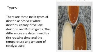 Types
There are three main types of
dextrin adhesives: white
dextrins, canary or yellow
dextrins, and British gums. The
differences are determined by
the roasting time and the
temperature and amount of
catalyst used.
 