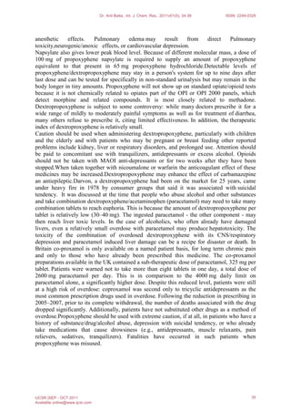 anesthetic effects. Pulmonary edema may result from direct Pulmonary
toxicity,neurogenic/anoxic effects, or cardiovascular depression.
Napsylate also gives lower peak blood level. Because of different molecular mass, a dose of
100 mg of propoxyphene napsylate is required to supply an amount of propoxyphene
equivalent to that present in 65 mg propoxyphene hydrochloride.Detectable levels of
propoxyphene/dextropropoxyphene may stay in a person's system for up to nine days after
last dose and can be tested for specifically in non-standard urinalysis but may remain in the
body longer in tiny amounts. Propoxyphene will not show up on standard opiate/opioid tests
because it is not chemically related to opiates part of the OPI or OPI 2000 panels, which
detect morphine and related compounds. It is most closely related to methadone.
Dextropropoxyphene is subject to some controversy: while many doctors prescribe it for a
wide range of mildly to moderately painful symptoms as well as for treatment of diarrhea,
many others refuse to prescribe it, citing limited effectiveness. In addition, the therapeutic
index of dextroproxyphene is relatively small.
Caution should be used when administering dextropropoxyphene, particularly with children
and the elderly and with patients who may be pregnant or breast feeding other reported
problems include kidney, liver or respiratory disorders, and prolonged use. Attention should
be paid to concomitant use with tranquilizers, antidepressants or excess alcohol. Opioids
should not be taken with MAOI anti-depressants or for two weeks after they have been
stopped.When taken together with nicoumalone or warfarin the anticoagulant effect of these
medicines may be increased.Dextropropoxyphene may enhance the effect of carbamazepine
an antiepileptic.Darvon, a dextropropoxyphene had been on the market for 25 years, came
under heavy fire in 1978 by consumer groups that said it was associated with suicidal
tendency. It was discussed at the time that people who abuse alcohol and other substances
and take combination dextropoxyphene/acetaminophen (paracetamol) may need to take many
combination tablets to reach euphoria. This is because the amount of dextropropoxyphene per
tablet is relatively low (30–40 mg). The ingested paracetamol - the other component - may
then reach liver toxic levels. In the case of alcoholics, who often already have damaged
livers, even a relatively small overdose with paracetamol may produce hepatotoxicity. The
toxicity of the combination of overdosed dextroproxyphene with its CNS/respiratory
depression and paracetamol induced liver damage can be a recipe for disaster or death. In
Britain co-proxamol is only available on a named patient basis, for long term chronic pain
and only to those who have already been prescribed this medicine. The co-proxamol
preparations available in the UK contained a sub-therapeutic dose of paracetamol, 325 mg per
tablet. Patients were warned not to take more than eight tablets in one day, a total dose of
2600 mg paracetamol per day. This is in comparison to the 4000 mg daily limit on
paracetamol alone, a significantly higher dose. Despite this reduced level, patients were still
at a high risk of overdose: coproxamol was second only to tricyclic antidepressants as the
most common prescription drugs used in overdose. Following the reduction in prescribing in
2005–2007, prior to its complete withdrawal, the number of deaths associated with the drug
dropped significantly. Additionally, patients have not substituted other drugs as a method of
overdose.Propoxyphene should be used with extreme caution, if at all, in patients who have a
history of substance/drug/alcohol abuse, depression with suicidal tendency, or who already
take medications that cause drowsiness (e.g., antidepressants, muscle relaxants, pain
relievers, sedatives, tranquilizers). Fatalities have occurred in such patients when
propoxyphene was misused.
Dr. Anil Batta., Int. J. Chem. Res., 2011v01(5), 34-38 ISSN: 2249-0329
IJCSR |SEP - OCT 2011
Available online@www.ijcsr.com
35
 
