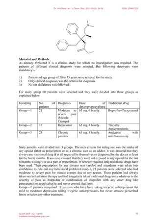 Material and Methods
As already explained it is a clinical study for which no investigation was required. The
patients of different clinical diagnosis were selected. But following deterrents were
mandatory:--
1) Patients of age group of 20 to 55 years were selected for the study.
2) Only clinical diagnosis was the criteria for diagnosis.
3) No sex difference was followed.
For study group 60 patients were selected and they were divided into three groups as
explained below
Grouping No. of
patients
Diagnosis Dose of
dextropropoxyphene
Traditional drug
Group—1 21 Moderate to
severe pain
(Muscle
Cramps)
65 mg. 6 hourly. Ibuprofen+Paracetamol
Group---2 18 Depression 65 mg. 8 hourly. Tricyclic
Antidepressents
Group---3 21 Chronic
patients
65 mg. 8 hourly. Analgesic with
antiiflammatory
Sixty patients were divided into 3 groups. The only criteria for ruling out was the intake of
any opioid either as prescription or as a chronic user as an addict. It was ensured that they
always use traditional drug if at all required by themselves or diagnosed by the doctor at least
for the last 6 months. It was also ensured that they were not exposed to any opioid for the last
6 months willingly or as a part of prescription. Whenever required only traditional drugs have
been used. Their prescription for any disease was verified and attendants were taken into
confidence to rule out any behavioral problem.Group-1, 21 patients were selected who had
moderate to severe pain for muscle cramps due to any reason. These patients had always
taken oral rehydration therapy and had irregularly taken traditional drugs only whatever is the
severity of pain as Ibuprofen or combination of ibuprofen with any other drug like
paracetamol or acetylsalicylic and never crossed that limit.
Group—2 patients comprised 18 patients who have been taking tricyclic antidepressant for
mild to moderate depression taking tricyclic antidepressants but never crossed prescribed
limits or taken any other treatment.
Dr. Anil Batta., Int. J. Chem. Res., 2011v01(5), 34-38 ISSN: 2249-0329
IJCSR |SEP - OCT 2011
Available online@www.ijcsr.com
36
 