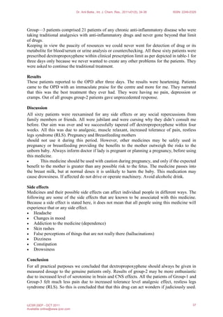 Group—3 patients comprised 21 patients of any chronic anti-inflammatory disease who were
taking traditional analgesics with anti-inflammatory drugs and never gone beyond that limit
of drugs.
Keeping in view the paucity of resources we could never went for detection of drug or its
metabolite for blood/serum or urine analysis or counterchecking. All these sixty patients were
prescribed dextropropoxyphene within clinical prescription limit as per depicted in table-1 for
three days only because we never wanted to create any other problems for the patients. They
were asked to continue the traditional treatment.
Results
These patients reported to the OPD after three days. The results were heartening. Patients
came to the OPD with an immaculate praise for the centre and more for me. They narrated
that this was the best treatment they ever had. They were having no pain, depression or
cramps. Out of all groups group-2 patients gave unprecedented response.
Discussion
All sixty patients were reexamined for any side effects or any social repercussions from
family members or friends. All were jubilant and were cursing why they didn’t consult me
before. Our aim was over and we successfully tapered off dextropropoxyphene within four
weeks. All this was due to analgesic, muscle relaxant, increased tolerance of pain, restless
legs syndrome (RLS). Pregnancy and Breastfeeding mothers
should not use it during this period. However, other medicines may be safely used in
pregnancy or breastfeeding providing the benefits to the mother outweigh the risks to the
unborn baby. Always inform doctor if lady is pregnant or planning a pregnancy, before using
this medicine.
• This medicine should be used with caution during pregnancy, and only if the expected
benefit to the mother is greater than any possible risk to the fetus. The medicine passes into
the breast milk, but at normal doses it is unlikely to harm the baby. This medication may
cause drowsiness. If affected do not drive or operate machinery. Avoid alcoholic drink.
Side effects
Medicines and their possible side effects can affect individual people in different ways. The
following are some of the side effects that are known to be associated with this medicine.
Because a side effect is stated here, it does not mean that all people using this medicine will
experience that or any side effect.
• Headache
• Changes in mood
• Addiction to the medicine (dependence)
• Skin rashes
• False perceptions of things that are not really there (hallucinations)
• Dizziness
• Constipation
• Drowsiness
Conclusion
For all practical purposes we concluded that dextropropoxyphene should always be given in
measured dosage to the genuine patients only. Results of group-2 may be more enthusiastic
due to increased level of serotonine in brain and CNS effects. All the patients of Group-1 and
Group-3 felt much less pain due to increased tolerance level analgesic effect, restless legs
syndrome (RLS). So this is concluded that that this drug can act wonders if judiciously used.
Dr. Anil Batta., Int. J. Chem. Res., 2011v01(5), 34-38 ISSN: 2249-0329
IJCSR |SEP - OCT 2011
Available online@www.ijcsr.com
37
 