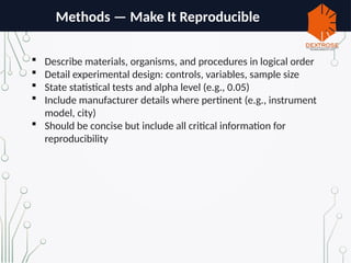 Methods — Make It Reproducible
 Describe materials, organisms, and procedures in logical order
 Detail experimental design: controls, variables, sample size
 State statistical tests and alpha level (e.g., 0.05)
 Include manufacturer details where pertinent (e.g., instrument
model, city)
 Should be concise but include all critical information for
reproducibility
 