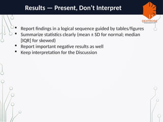 Results — Present, Don’t Interpret
 Report findings in a logical sequence guided by tables/figures
 Summarize statistics clearly (mean ± SD for normal; median
[IQR] for skewed)
 Report important negative results as well
 Keep interpretation for the Discussion
 