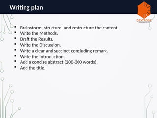 Writing plan
 Brainstorm, structure, and restructure the content.
 Write the Methods.
 Draft the Results.
 Write the Discussion.
 Write a clear and succinct concluding remark.
 Write the Introduction.
 Add a concise abstract (200-300 words).
 Add the title.
 