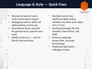 Language & Style — Quick Fixes
• Overuse of passive voice;
write active where clearer
• Ambiguous terms; define all
abbreviations on first use
• Inconsistent tense: present
for general facts; past for your
work
• Wordy sentences — aim for
brevity and precision
• Numbers/units: two
significant digits unless
needed; unit after error value
(10 ± 2.3 m)
• Avoid percentages for tiny
samples (‘two of four’ not
50%)
• Inclusive language:
person first, accurate
‑
terminology
• Proofread with tools +
colleague review
 