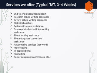 Services we offer (Typical TAT, 3–4 Weeks)
 End-to-end publication support
 Research article writing assistance
 Review article writing assistance
 Statistical analysis
 Systematic review assistance
 Case report (short articles) writing
assistance
 Thesis writing assistance
 Thesis-to-paper conversion
assistance
 Paraphrasing services (per word)
 Proofreading
 In-depth editing
 Formatting
 Poster designing (conferences, etc.)
 