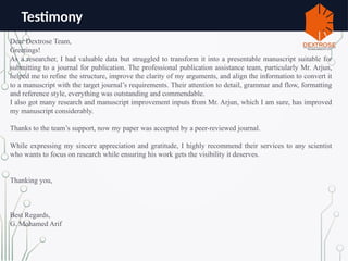 Testimony
Dear Dextrose Team,
Greetings!
As a researcher, I had valuable data but struggled to transform it into a presentable manuscript suitable for
submitting to a journal for publication. The professional publication assistance team, particularly Mr. Arjun,
helped me to refine the structure, improve the clarity of my arguments, and align the information to convert it
to a manuscript with the target journal’s requirements. Their attention to detail, grammar and flow, formatting
and reference style, everything was outstanding and commendable.
I also got many research and manuscript improvement inputs from Mr. Arjun, which I am sure, has improved
my manuscript considerably.
Thanks to the team’s support, now my paper was accepted by a peer-reviewed journal.
While expressing my sincere appreciation and gratitude, I highly recommend their services to any scientist
who wants to focus on research while ensuring his work gets the visibility it deserves.
Thanking you,
Best Regards,
G. Mohamed Arif
 