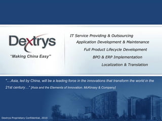 IT Service Providing & Outsourcing
                                                 Application Development & Maintenance

                                                      Full Product Lifecycle Development
       “Making China Easy”                                  BPO & ERP Implementation

                                                                 Localization & Translation



   “…Asia, led by China, will be a leading force in the innovations that transform the world in the
   21st century…” [Asia and the Elements of Innovation. McKinsey & Company]




Dextrys Proprietary Confidential, 2010
 