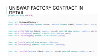 UNISWAP FACTORY CONTRACT IN
DETAIL
pragma solidity >=0.5.0;
interface IUniswapV2Factory {
event PairCreated(address indexed token0, address indexed token1, address pair, uint);
function getPair(address tokenA, address tokenB) external view returns (address pair);
function allPairs(uint) external view returns (address pair);
function allPairsLength() external view returns (uint);
function feeTo() external view returns (address);
function feeToSetter() external view returns (address);
function createPair(address tokenA, address tokenB) external returns (address pair);
}
 