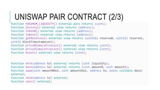 UNISWAP PAIR CONTRACT (2/3)
function MINIMUM_LIQUIDITY() external pure returns (uint);
function factory() external view returns (address);
function token0() external view returns (address);
function token1() external view returns (address);
function getReserves() external view returns (uint112 reserve0, uint112 reserve1,
uint32 blockTimestampLast);
function price0CumulativeLast() external view returns (uint);
function price1CumulativeLast() external view returns (uint);
function kLast() external view returns (uint);
function mint(address to) external returns (uint liquidity);
function burn(address to) external returns (uint amount0, uint amount1);
function swap(uint amount0Out, uint amount1Out, address to, bytes calldata data)
external;
function skim(address to) external;
function sync() external;
 