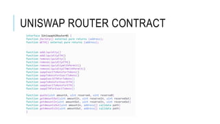 UNISWAP ROUTER CONTRACT
interface IUniswapV2Router01 {
function factory() external pure returns (address);
function WETH() external pure returns (address);
function addLiquidity()
function addLiquidityETH()
function removeLiquidity()
function removeLiquidityETH()
function removeLiquidityWithPermit()
function removeLiquidityETHWithPermit()
function swapExactTokensForTokens()
function swapTokensForExactTokens()
function swapExactETHForTokens()
function swapTokensForExactETH()
function swapExactTokensForETH()
function swapETHForExactTokens()
function quote(uint amountA, uint reserveA, uint reserveB)
function getAmountOut(uint amountIn, uint reserveIn, uint reserveOut)
function getAmountIn(uint amountOut, uint reserveIn, uint reserveOut)
function getAmountsOut(uint amountIn, address[] calldata path)
function getAmountsIn(uint amountOut, address[] calldata path)
}
 