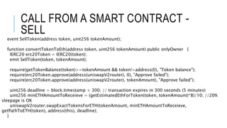 CALL FROM A SMART CONTRACT -
SELL
event SellToken(address token, uint256 tokenAmount);
function convertTokenToEth(address token, uint256 tokenAmount) public onlyOwner {
IERC20 erc20Token = IERC20(token);
emit SellToken(token, tokenAmount);
require(getTokenBalance(token)>=tokenAmount && token!=address(0), "Token balance");
require(erc20Token.approve(address(uniswapV2router), 0), "Approve failed");
require(erc20Token.approve(address(uniswapV2router), tokenAmount), "Approve failed");
uint256 deadline = block.timestamp + 300; // transaction expires in 300 seconds (5 minutes)
uint256 minETHAmountToReceieve = (getEstimatedEthForToken(token, tokenAmount)*8)/10; //20%
sleepage is OK
uniswapV2router.swapExactTokensForETH(tokenAmount, minETHAmountToReceieve,
getPathToETH(token), address(this), deadline);
}
 