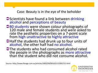 Case: Beauty is in the eye of the beholder
Scientists have found a link between drinking
alcohol and perceptions of beauty
80 students were shown colour photographs of
120 male and female students and were asked to
rate the aesthetic properties on a 7-point scale
from high unattractive to highly attractive
Half the students had drunk up to four units of
alcohol, the other half had no alcohol.
The students who had consumed alcohol rated
the people in the photographs as more attractive
than the student who did not consume alcohol.
Source: http://www.theage.com.au/articles/2002/09/091031115991721.html
 