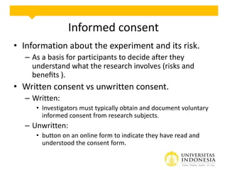 Informed consent
• Information about the experiment and its risk.
– As a basis for participants to decide after they
understand what the research involves (risks and
beneﬁts ).
• Written consent vs unwritten consent.
– Written:
• Investigators must typically obtain and document voluntary
informed consent from research subjects.
– Unwritten:
• button on an online form to indicate they have read and
understood the consent form.
 