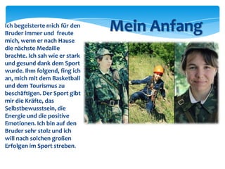 Ich begeisterte mich für den
Bruder immer und freute
mich, wenn er nach Hause
die nächste Medaille
brachte. Ich sah wie er stark
und gesund dank dem Sport
wurde. Ihm folgend, fing ich
an, mich mit dem Basketball
und dem Tourismus zu
beschäftigen. Der Sport gibt
mir die Kräfte, das
Selbstbewusstsein, die
Energie und die positive
Emotionen. Ich bin auf den
Bruder sehr stolz und ich
will nach solchen großen
Erfolgen im Sport streben.

Mein Anfang

 