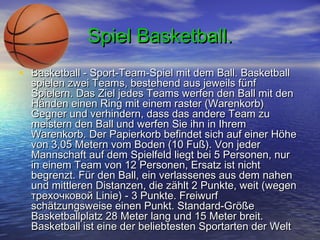 Spiel Basketball.
• Basketball - Sport-Team-Spiel mit dem Ball. Basketball

spielen zwei Teams, bestehend aus jeweils fünf
Spielern. Das Ziel jedes Teams werfen den Ball mit den
Händen einen Ring mit einem raster (Warenkorb)
Gegner und verhindern, dass das andere Team zu
meistern den Ball und werfen Sie ihn in Ihrem
Warenkorb. Der Papierkorb befindet sich auf einer Höhe
von 3,05 Metern vom Boden (10 Fuß). Von jeder
Mannschaft auf dem Spielfeld liegt bei 5 Personen, nur
in einem Team von 12 Personen, Ersatz ist nicht
begrenzt. Für den Ball, ein verlassenes aus dem nahen
und mittleren Distanzen, die zählt 2 Punkte, weit (wegen
трехочковой Linie) - 3 Punkte. Freiwurf
schätzungsweise einen Punkt. Standard-Größe
Basketballplatz 28 Meter lang und 15 Meter breit.
Basketball ist eine der beliebtesten Sportarten der Welt

 