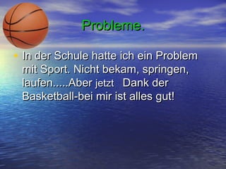 Probleme.
• In der Schule hatte ich ein Problem
mit Sport. Nicht bekam, springen,
laufen.....Aber jetzt  Dank der
Basketball-bei mir ist alles gut!

 